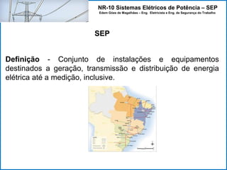 NR-10 Sistemas Elétricos de Potência – SEP
Edem Góes de Magalhães – Eng. Eletricista e Eng. de Segurança do Trabalho
Definição - Conjunto de instalações e equipamentos
destinados a geração, transmissão e distribuição de energia
elétrica até a medição, inclusive.
SEP
 