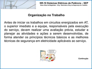 NR-10 Sistemas Elétricos de Potência – SEP
Edem Góes de Magalhães – Eng. Eletricista e Eng. de Segurança do Trabalho
Organização no Trabalho
Antes de iniciar os trabalhos em circuitos energizados em AT,
o superior imediato e a equipe, responsáveis pela execução
do serviço, devem realizar uma avaliação prévia, estudar e
planejar as atividades e ações a serem desenvolvidas, de
forma atender os princípios técnicos básicos e as melhores
técnicas de segurança em eletricidade aplicáveis ao serviço.
Continução
 