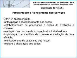 NR-10 Sistemas Elétricos de Potência – SEP
Edem Góes de Magalhães – Eng. Eletricista e Eng. de Segurança do Trabalho
Programação e Planejamento dos Serviços
O PPRA deverá incluir:
-antecipação e reconhecimento dos riscos;
-estabelecimento de prioridades e metas de avaliação e
controle;
-avaliação dos riscos e da exposição dos trabalhadores;
-implantação de medidas de controle e avaliação de sua
eficácia;
-monitoramento da exposição aos riscos;
-registro e divulgação dos dados.
Organização do Trabalho
 