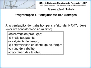 NR-10 Sistemas Elétricos de Potência – SEP
Edem Góes de Magalhães – Eng. Eletricista e Eng. de Segurança do Trabalho
Programação e Planejamento dos Serviços
Organização do Trabalho
A organização do trabalho, para efeito da NR-17, deve
levar em consideração no mínimo;
-as normas de produção;
-o modo operatório;
-a exigência de tempo;
-a determinação do conteúdo de tempo;
-o ritmo de trabalho;
-o conteúdo das tarefas.
 
