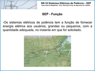 NR-10 Sistemas Elétricos de Potência – SEP
Edem Góes de Magalhães – Eng. Eletricista e Eng. de Segurança do Trabalho
-Os sistemas elétricos de potência tem a função de fornecer
energia elétrica aos usuários, grandes ou pequenos, com a
quantidade adequada, no instante em que for solicitado.
SEP - Função
 