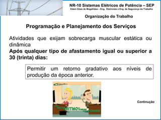 NR-10 Sistemas Elétricos de Potência – SEP
Edem Góes de Magalhães – Eng. Eletricista e Eng. de Segurança do Trabalho
Programação e Planejamento dos Serviços
Organização do Trabalho
Atividades que exijam sobrecarga muscular estática ou
dinâmica
Após qualquer tipo de afastamento igual ou superior a
30 (trinta) dias:
Permitir um retorno gradativo aos níveis de
produção da época anterior.
Continução
 