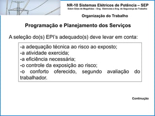 NR-10 Sistemas Elétricos de Potência – SEP
Edem Góes de Magalhães – Eng. Eletricista e Eng. de Segurança do Trabalho
Programação e Planejamento dos Serviços
Organização do Trabalho
A seleção do(s) EPI’s adequado(s) deve levar em conta:
-a adequação técnica ao risco ao exposto;
-a atividade exercida;
-a eficiência necessária;
-o controle da exposição ao risco;
-o conforto oferecido, segundo avaliação do
trabalhador.
Continução
 