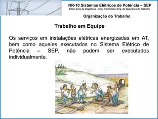 NR-10 Sistemas Elétricos de Potência – SEP
Edem Góes de Magalhães – Eng. Eletricista e Eng. de Segurança do Trabalho
Trabalho em Equipe
Organização do Trabalho
Os serviços em instalações elétricas energizadas em AT,
bem como aqueles executados no Sistema Elétrico de
Potência – SEP, não podem ser executados
individualmente.
 