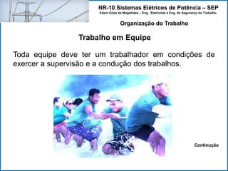 NR-10 Sistemas Elétricos de Potência – SEP
Edem Góes de Magalhães – Eng. Eletricista e Eng. de Segurança do Trabalho
Trabalho em Equipe
Organização do Trabalho
Toda equipe deve ter um trabalhador em condições de
exercer a supervisão e a condução dos trabalhos.
Continução
 