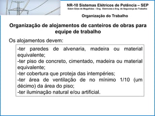 NR-10 Sistemas Elétricos de Potência – SEP
Edem Góes de Magalhães – Eng. Eletricista e Eng. de Segurança do Trabalho
Organização de alojamentos de canteiros de obras para
equipe de trabalho
Organização do Trabalho
Os alojamentos devem:
-ter paredes de alvenaria, madeira ou material
equivalente;
-ter piso de concreto, cimentado, madeira ou material
equivalente;
-ter cobertura que proteja das intempéries;
-ter área de ventilação de no mínimo 1/10 (um
décimo) da área do piso;
-ter iluminação natural e/ou artificial.
 