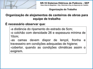 NR-10 Sistemas Elétricos de Potência – SEP
Edem Góes de Magalhães – Eng. Eletricista e Eng. de Segurança do Trabalho
Organização de alojamentos de canteiros de obras para
equipe de trabalho
Organização do Trabalho
É necessário observar que:
-a distância do ripamento do estrado de 5cm;
-o colchão com densidade 26 e espessura mínima de
10cm;
-as camas devem dispor de lençol, fronha e
travesseiro em condições adequadas de higiene;
-cobertor, quando as condições climáticas assim o
exigirem.
 