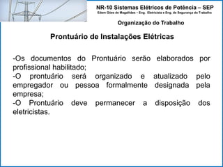 NR-10 Sistemas Elétricos de Potência – SEP
Edem Góes de Magalhães – Eng. Eletricista e Eng. de Segurança do Trabalho
Prontuário de Instalações Elétricas
Organização do Trabalho
-Os documentos do Prontuário serão elaborados por
profissional habilitado;
-O prontuário será organizado e atualizado pelo
empregador ou pessoa formalmente designada pela
empresa;
-O Prontuário deve permanecer a disposição dos
eletricistas.
 