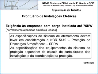 NR-10 Sistemas Elétricos de Potência – SEP
Edem Góes de Magalhães – Eng. Eletricista e Eng. de Segurança do Trabalho
Prontuário de Instalações Elétricas
Organização do Trabalho
Exigência às empresas com carga instalada até 75KW
(normalmente atendidas em baixa tensão)
As especificações do sistema de aterramento devem
levar em consideração a NBR 5419 – Proteção de
Descargas Atmosféricas – SPDA
As especificações dos equipamentos do sistema de
proteção dependem do cálculo de curto-circuito das
instalações e da coordenação da proteção.
Continução
 