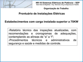 NR-10 Sistemas Elétricos de Potência – SEP
Edem Góes de Magalhães – Eng. Eletricista e Eng. de Segurança do Trabalho
Prontuário de Instalações Elétricas
Organização do Trabalho
Estabelecimentos com carga instalada superior a 75KW
-Relatório técnico das inspeções atualizadas, com
recomendações e cronogramas de adequações,
contemplando as alíneas de “a” a “f”;
-Procedimentos técnicos e administrativos de
segurança e saúde e medidas de controle.
 