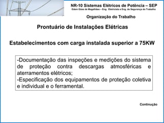 NR-10 Sistemas Elétricos de Potência – SEP
Edem Góes de Magalhães – Eng. Eletricista e Eng. de Segurança do Trabalho
Prontuário de Instalações Elétricas
Organização do Trabalho
Estabelecimentos com carga instalada superior a 75KW
-Documentação das inspeções e medições do sistema
de proteção contra descargas atmosféricas e
aterramentos elétricos;
-Especificação dos equipamentos de proteção coletiva
e individual e o ferramental.
Continução
 