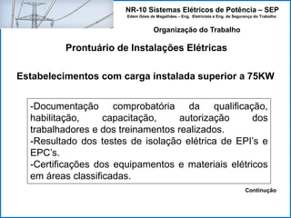 NR-10 Sistemas Elétricos de Potência – SEP
Edem Góes de Magalhães – Eng. Eletricista e Eng. de Segurança do Trabalho
Prontuário de Instalações Elétricas
Organização do Trabalho
Estabelecimentos com carga instalada superior a 75KW
-Documentação comprobatória da qualificação,
habilitação, capacitação, autorização dos
trabalhadores e dos treinamentos realizados.
-Resultado dos testes de isolação elétrica de EPI’s e
EPC’s.
-Certificações dos equipamentos e materiais elétricos
em áreas classificadas.
Continução
 
