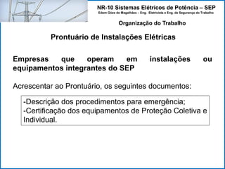 NR-10 Sistemas Elétricos de Potência – SEP
Edem Góes de Magalhães – Eng. Eletricista e Eng. de Segurança do Trabalho
Prontuário de Instalações Elétricas
Organização do Trabalho
Empresas que operam em instalações ou
equipamentos integrantes do SEP
Acrescentar ao Prontuário, os seguintes documentos:
-Descrição dos procedimentos para emergência;
-Certificação dos equipamentos de Proteção Coletiva e
Individual.
 