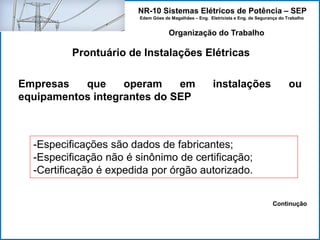NR-10 Sistemas Elétricos de Potência – SEP
Edem Góes de Magalhães – Eng. Eletricista e Eng. de Segurança do Trabalho
Prontuário de Instalações Elétricas
Organização do Trabalho
Empresas que operam em instalações ou
equipamentos integrantes do SEP
-Especificações são dados de fabricantes;
-Especificação não é sinônimo de certificação;
-Certificação é expedida por órgão autorizado.
Continução
 