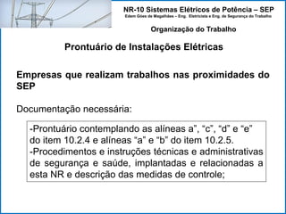 NR-10 Sistemas Elétricos de Potência – SEP
Edem Góes de Magalhães – Eng. Eletricista e Eng. de Segurança do Trabalho
Prontuário de Instalações Elétricas
Organização do Trabalho
Empresas que realizam trabalhos nas proximidades do
SEP
Documentação necessária:
-Prontuário contemplando as alíneas a”, “c”, “d” e “e”
do item 10.2.4 e alíneas “a” e “b” do item 10.2.5.
-Procedimentos e instruções técnicas e administrativas
de segurança e saúde, implantadas e relacionadas a
esta NR e descrição das medidas de controle;
 