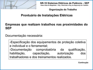 NR-10 Sistemas Elétricos de Potência – SEP
Edem Góes de Magalhães – Eng. Eletricista e Eng. de Segurança do Trabalho
Prontuário de Instalações Elétricas
Organização do Trabalho
Empresas que realizam trabalhos nas proximidades do
SEP
Documentação necessária:
-Especificação dos equipamentos de proteção coletiva
e individual e o ferramental;
-Documentação comprobatória da qualificação,
habilitação, capacitação, autorização dos
trabalhadores e dos treinamentos realizados.
Continução
 