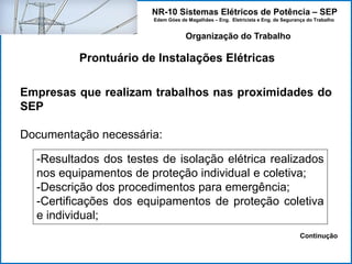 NR-10 Sistemas Elétricos de Potência – SEP
Edem Góes de Magalhães – Eng. Eletricista e Eng. de Segurança do Trabalho
Prontuário de Instalações Elétricas
Organização do Trabalho
Empresas que realizam trabalhos nas proximidades do
SEP
Documentação necessária:
-Resultados dos testes de isolação elétrica realizados
nos equipamentos de proteção individual e coletiva;
-Descrição dos procedimentos para emergência;
-Certificações dos equipamentos de proteção coletiva
e individual;
Continução
 