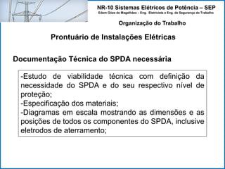 NR-10 Sistemas Elétricos de Potência – SEP
Edem Góes de Magalhães – Eng. Eletricista e Eng. de Segurança do Trabalho
Prontuário de Instalações Elétricas
Organização do Trabalho
Documentação Técnica do SPDA necessária
-Estudo de viabilidade técnica com definição da
necessidade do SPDA e do seu respectivo nível de
proteção;
-Especificação dos materiais;
-Diagramas em escala mostrando as dimensões e as
posições de todos os componentes do SPDA, inclusive
eletrodos de aterramento;
 