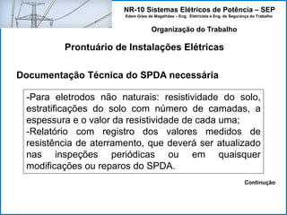 NR-10 Sistemas Elétricos de Potência – SEP
Edem Góes de Magalhães – Eng. Eletricista e Eng. de Segurança do Trabalho
Prontuário de Instalações Elétricas
Organização do Trabalho
Documentação Técnica do SPDA necessária
-Para eletrodos não naturais: resistividade do solo,
estratificações do solo com número de camadas, a
espessura e o valor da resistividade de cada uma;
-Relatório com registro dos valores medidos de
resistência de aterramento, que deverá ser atualizado
nas inspeções periódicas ou em quaisquer
modificações ou reparos do SPDA.
Continução
 