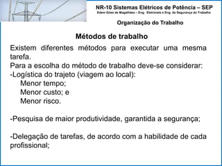NR-10 Sistemas Elétricos de Potência – SEP
Edem Góes de Magalhães – Eng. Eletricista e Eng. de Segurança do Trabalho
Métodos de trabalho
Organização do Trabalho
Existem diferentes métodos para executar uma mesma
tarefa.
Para a escolha do método de trabalho deve-se considerar:
-Logística do trajeto (viagem ao local):
Menor tempo;
Menor custo; e
Menor risco.
-Pesquisa de maior produtividade, garantida a segurança;
-Delegação de tarefas, de acordo com a habilidade de cada
profissional;
 