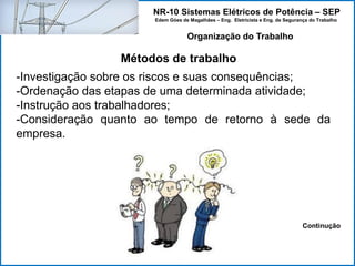 NR-10 Sistemas Elétricos de Potência – SEP
Edem Góes de Magalhães – Eng. Eletricista e Eng. de Segurança do Trabalho
Métodos de trabalho
Organização do Trabalho
-Investigação sobre os riscos e suas consequências;
-Ordenação das etapas de uma determinada atividade;
-Instrução aos trabalhadores;
-Consideração quanto ao tempo de retorno à sede da
empresa.
Continução
 