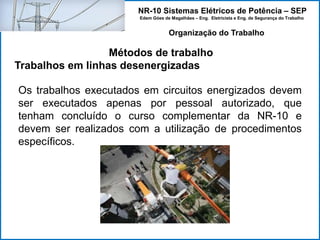 NR-10 Sistemas Elétricos de Potência – SEP
Edem Góes de Magalhães – Eng. Eletricista e Eng. de Segurança do Trabalho
Métodos de trabalho
Trabalhos em linhas desenergizadas
Organização do Trabalho
Os trabalhos executados em circuitos energizados devem
ser executados apenas por pessoal autorizado, que
tenham concluído o curso complementar da NR-10 e
devem ser realizados com a utilização de procedimentos
específicos.
 