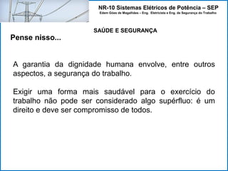 NR-10 Sistemas Elétricos de Potência – SEP
Edem Góes de Magalhães – Eng. Eletricista e Eng. de Segurança do Trabalho
Pense nisso...
A garantia da dignidade humana envolve, entre outros
aspectos, a segurança do trabalho.
Exigir uma forma mais saudável para o exercício do
trabalho não pode ser considerado algo supérfluo: é um
direito e deve ser compromisso de todos.
SAÚDE E SEGURANÇA
 