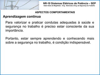 NR-10 Sistemas Elétricos de Potência – SEP
Edem Góes de Magalhães – Eng. Eletricista e Eng. de Segurança do Trabalho
Para valorizar e praticar condutas adequadas à saúde e
segurança no trabalho é preciso estar consciente da sua
importância.
Portanto, estar sempre aprendendo e conhecendo mais
sobre a segurança no trabalho, é condição indispensável.
Aprendizagem contínua
ASPECTOS COMPORTAMENTAIS
 