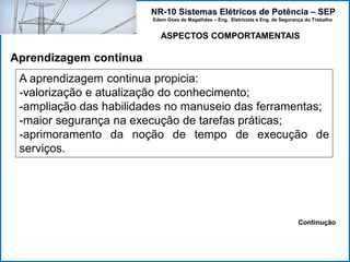 NR-10 Sistemas Elétricos de Potência – SEP
Edem Góes de Magalhães – Eng. Eletricista e Eng. de Segurança do Trabalho
A aprendizagem continua propicia:
-valorização e atualização do conhecimento;
-ampliação das habilidades no manuseio das ferramentas;
-maior segurança na execução de tarefas práticas;
-aprimoramento da noção de tempo de execução de
serviços.
ASPECTOS COMPORTAMENTAIS
Aprendizagem contínua
Continução
 