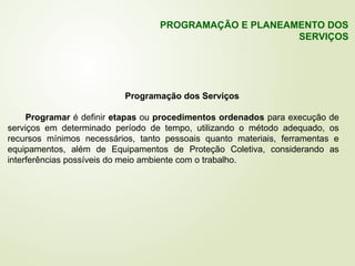 Programação dos Serviços
Programar é definir etapas ou procedimentos ordenados para execução de
serviços em determinado período de tempo, utilizando o método adequado, os
recursos mínimos necessários, tanto pessoais quanto materiais, ferramentas e
equipamentos, além de Equipamentos de Proteção Coletiva, considerando as
interferências possíveis do meio ambiente com o trabalho.
PROGRAMAÇÃO E PLANEAMENTO DOS
SERVIÇOS
 