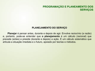 PLANEJAMENTO DO SERVIÇO
Planejar é pensar antes, durante e depois de agir. Envolve raciocínio (a razão)
e, portanto, pode-se entender que o planejamento é um cálculo (racional) que
precede (antes) e preside (durante e depois) a ação. É um cálculo sistemático que
articula a situação imediata e o futuro, apoiado por teorias e métodos.
PROGRAMAÇÃO E PLANEAMENTO DOS
SERVIÇOS
 
