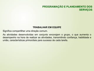 TRABALHAR EM EQUIPE
Significa compartilhar uma direção comum.
As atividades desenvolvidas em conjunto encorajam o grupo, o que aumenta o
desempenho na hora de realizar as atividades, transmitindo confiança, habilidade e
união, características primordiais para sucesso de cada tarefa.
PROGRAMAÇÃO E PLANEAMENTO DOS
SERVIÇOS
 