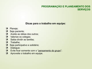 Dicas para o trabalho em equipe:
 Planeje;
 Seja paciente;
 Aceite as idéias dos outros;
 Valorize os colegas;
 Saiba dividir as tarefas;
 Trabalhe;
 Seja participativo e solidário;
 Dialogue;
 Evite ficar somente com o “pensamento do grupo”;
 Aproveite o trabalho em equipe.
PROGRAMAÇÃO E PLANEAMENTO DOS
SERVIÇOS
 