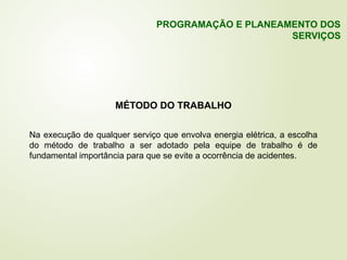MÉTODO DO TRABALHO
Na execução de qualquer serviço que envolva energia elétrica, a escolha
do método de trabalho a ser adotado pela equipe de trabalho é de
fundamental importância para que se evite a ocorrência de acidentes.
PROGRAMAÇÃO E PLANEAMENTO DOS
SERVIÇOS
 