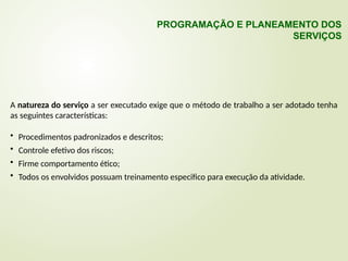 A natureza do serviço a ser executado exige que o método de trabalho a ser adotado tenha
as seguintes características:
• Procedimentos padronizados e descritos;
• Controle efetivo dos riscos;
• Firme comportamento ético;
• Todos os envolvidos possuam treinamento especifico para execução da atividade.
PROGRAMAÇÃO E PLANEAMENTO DOS
SERVIÇOS
 