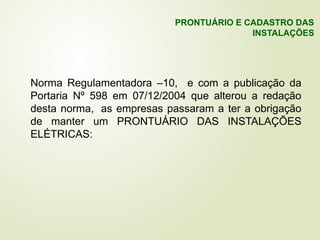 Norma Regulamentadora –10, e com a publicação da
Portaria Nº 598 em 07/12/2004 que alterou a redação
desta norma, as empresas passaram a ter a obrigação
de manter um PRONTUÁRIO DAS INSTALAÇÕES
ELÉTRICAS:
PRONTUÁRIO E CADASTRO DAS
INSTALAÇÕES
 