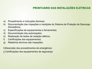 a) Procedimento e instruções técnicas;
b) Documentação das inspeções e medições do Sistema de Proteção de Descarga
Atmosférica;
c) Especificações de equipamentos e ferramentas;
d) Documentação das autorizações;
e) Realização de testes de isolação elétrica;
f) Certificações dos equipamentos;
g) Relatórios técnicos das inspeções.
h)Descrição dos procedimentos de emergência;
j) Certificações dos equipamentos de segurança.
PRONTUÁRIO DAS INSTALAÇÕES ELÉTRICAS
 