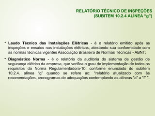 • Laudo Técnico das Instalações Elétricas - é o relatório emitido após as
inspeções e ensaios nas instalações elétricas, atestando sua conformidade com
as normas técnicas vigentes Associação Brasileira de Normas Técnicas - ABNT;
• Diagnóstico Norma - é o relatório da auditoria do sistema de gestão de
segurança elétrica da empresa, que verifica o grau de implementação de todos os
requisitos da Norma Regulamentadora-10, conforme enunciado do subitem
10.2.4. alínea “g” quando se refere ao: "relatório atualizado com às
recomendações, cronogramas de adequações contemplando as alíneas "a" a "f" ".
RELATÓRIO TÉCNICO DE INSPEÇÕES
(SUBITEM 10.2.4 ALÍNEA “g”)
 