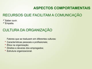 Saber ouvir.
Empatia.
RECURSOS QUE FACILITAM A COMUNICAÇÃO
CULTURA DA ORGANIZAÇÃO
Fatores que se traduzem em diferentes culturas:
• Características pessoais e profissionais;
• Ética na organização;
• Direitos e deveres dos empregados;
• Estrutura organizacional.
ASPECTOS COMPORTAMENTAIS
 
