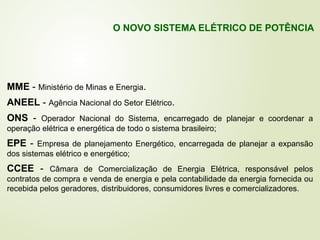 MME - Ministério de Minas e Energia.
ANEEL - Agência Nacional do Setor Elétrico.
ONS - Operador Nacional do Sistema, encarregado de planejar e coordenar a
operação elétrica e energética de todo o sistema brasileiro;
EPE - Empresa de planejamento Energético, encarregada de planejar a expansão
dos sistemas elétrico e energético;
CCEE - Câmara de Comercialização de Energia Elétrica, responsável pelos
contratos de compra e venda de energia e pela contabilidade da energia fornecida ou
recebida pelos geradores, distribuidores, consumidores livres e comercializadores.
O NOVO SISTEMA ELÉTRICO DE POTÊNCIA
 