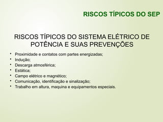 RISCOS TÍPICOS DO SISTEMA ELÉTRICO DE
POTÊNCIA E SUAS PREVENÇÕES
• Proximidade e contatos com partes energizadas;
• Indução;
• Descarga atmosférica;
• Estática;
• Campo elétrico e magnético;
• Comunicação, identificação e sinalização;
• Trabalho em altura, maquina e equipamentos especiais.
RISCOS TÍPICOS DO SEP
 