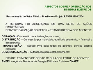 A REFORMA FOI ALICERÇADA EM UMA SÉRIE DE AÇÕES
SIMULTÂNEAS;
DESVERTICALIZAÇÃO DO SETOR – TRANSPARÊNCIA DOS AGENTES:
GERAÇÃO - Concessão ou autorização por usina;
DISTRIBUIÇÃO – Concessão por município, equilíbrio econômico - financeiro
assegurado;
TRANSMISSÃO - Acesso livre para todos os agentes, serviço público
regulado;
COMERCIALIZAÇÃO – Autorização para estabelecimento;
ESTABELECIMENTO DE ORGÃO REGULADOR ENTRE OS AGENTES
ANEEL – Agência Nacional de Energia Elétrica – Extinto o DNAEE.
Restruturação do Setor Elétrico Brasileiro – Projeto RESEB 1994/2004
ASPECTOS SOBRE A OPERAÇÃO NOS
SISTEMAS ELÉTRICOS
 