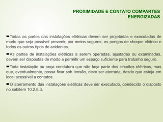 Todas as partes das instalações elétricas devem ser projetadas e executadas de
modo que seja possível prevenir, por meios seguros, os perigos de choque elétrico e
todos os outros tipos de acidentes.
As partes de instalações elétricas a serem operadas, ajustadas ou examinadas,
devem ser dispostas de modo a permitir um espaço suficiente para trabalho seguro.
Toda instalação ou peça condutora que não faça parte dos circuitos elétricos, mas
que, eventualmente, possa ficar sob tensão, deve ser aterrada, desde que esteja em
local acessível a contatos.
O aterramento das instalações elétricas deve ser executado, obedecido o disposto
no subitem 10.2.8.3.
PROXIMIDADE E CONTATO COMPARTES
ENERGIZADAS
 