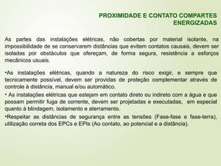 As partes das instalações elétricas, não cobertas por material isolante, na
impossibilidade de se conservarem distâncias que evitem contatos causais, devem ser
isoladas por obstáculos que ofereçam, de forma segura, resistência a esforços
mecânicos usuais.
PROXIMIDADE E CONTATO COMPARTES
ENERGIZADAS
•As instalações elétricas, quando a natureza do risco exigir, e sempre que
tecnicamente possível, devem ser providas de proteção complementar através de
controle à distância, manual e/ou automático.
• As instalações elétricas que estejam em contato direto ou indireto com a água e que
possam permitir fuga de corrente, devem ser projetadas e executadas, em especial
quanto à blindagem, isolamento e aterramento.
•Respeitar as distâncias de segurança entre as tensões (Fase-fase e fase-terra),
utilização correta dos EPCs e EPIs (Ao contato, ao potencial e a distância).
 
