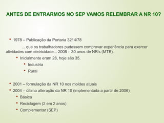  1978 – Publicação da Portaria 3214/78
... que os trabalhadores pudessem comprovar experiência para exercer
atividades com eletricidade... 2008 – 30 anos de NR’s (MTE).
 Inicialmente eram 28, hoje são 35.
 Industria
 Rural
 2001 – formulação da NR 10 nos moldes atuais
 2004 – última alteração da NR 10 (implementada a partir de 2006)
 Básica
 Reciclagem (2 em 2 anos)
 Complementar (SEP)
ANTES DE ENTRARMOS NO SEP VAMOS RELEMBRAR A NR 10?
 