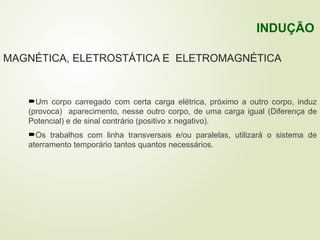 MAGNÉTICA, ELETROSTÁTICA E ELETROMAGNÉTICA
Um corpo carregado com certa carga elétrica, próximo a outro corpo, induz
(provoca) aparecimento, nesse outro corpo, de uma carga igual (Diferença de
Potencial) e de sinal contrário (positivo x negativo).
Os trabalhos com linha transversais e/ou paralelas, utilizará o sistema de
aterramento temporário tantos quantos necessários.
INDUÇÃO
 