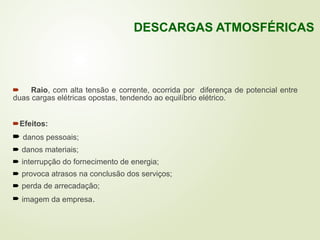  Raio, com alta tensão e corrente, ocorrida por diferença de potencial entre
duas cargas elétricas opostas, tendendo ao equilíbrio elétrico.
Efeitos:
 danos pessoais;
 danos materiais;
 interrupção do fornecimento de energia;
 provoca atrasos na conclusão dos serviços;
 perda de arrecadação;
 imagem da empresa.
DESCARGAS ATMOSFÉRICAS
 