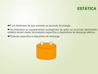 É um fenômeno de que consiste no acumulo de energia.
Os processos ou equipamentos susceptíveis de gerar ou acumular eletricidade
estática devem dispor de proteção específica e dispositivos de descarga elétrica.
Proteção específica e dispositivo de descarga.
ESTÁTICA
 