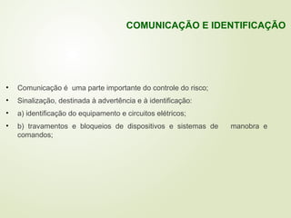 • Comunicação é uma parte importante do controle do risco;
• Sinalização, destinada à advertência e à identificação:
• a) identificação do equipamento e circuitos elétricos;
• b) travamentos e bloqueios de dispositivos e sistemas de manobra e
comandos;
COMUNICAÇÃO E IDENTIFICAÇÃO
 