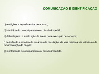 c) restrições e impedimentos de acesso;
d) identificação de equipamento ou circuito impedido.
e) delimitações e sinalização de áreas para execução de serviços;
f) delimitação e sinalização de áreas de circulação, de vias públicas, de veículos e de
movimentação de cargas;
g) identificação de equipamento ou circuito impedido.
COMUNICAÇÃO E IDENTIFICAÇÃO
 
